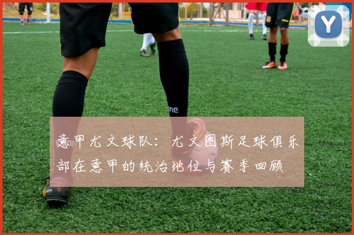 意甲尤文球队:尤文图斯足球俱乐部在意甲的统治地位与赛季回顾