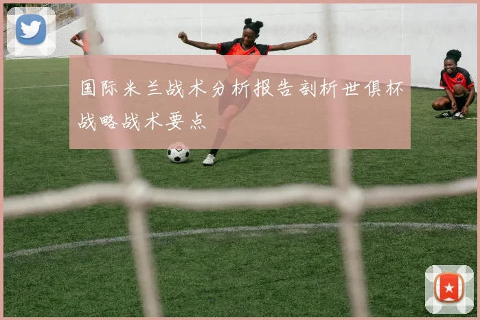 国际米兰战术分析报告剖析世俱杯战略战术要点