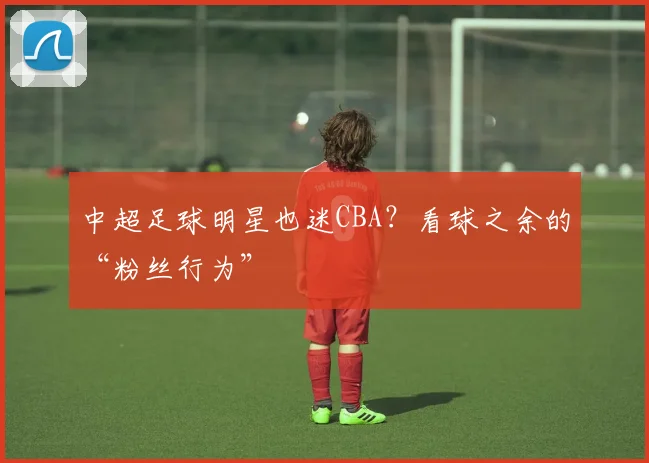 中超足球明星也迷CBA？看球之余的“粉丝行为”