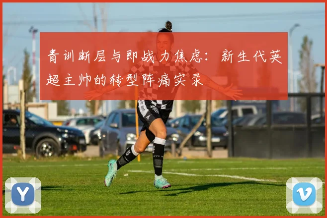 青训断层与即战力焦虑:新生代英超主帅的转型阵痛实录