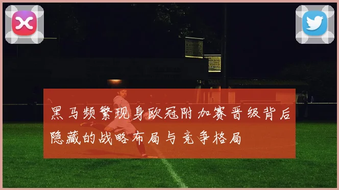 黑马频繁现身欧冠附加赛晋级背后隐藏的战略布局与竞争格局