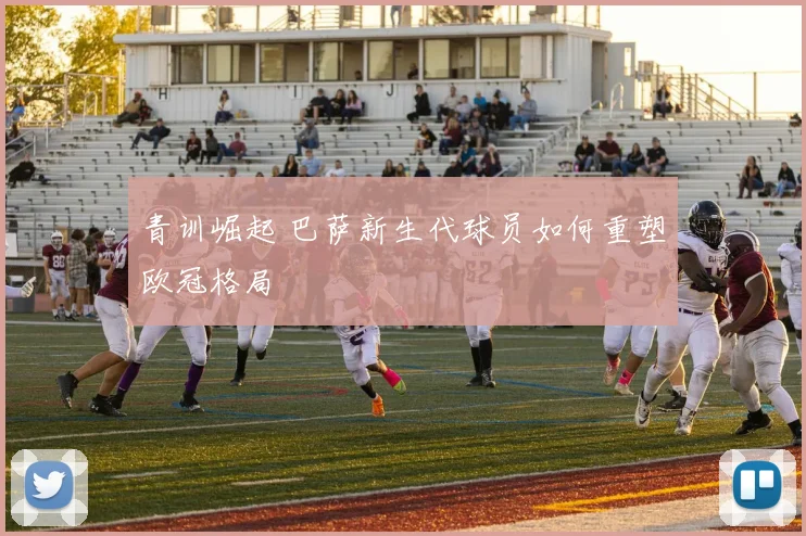 青训崛起 巴萨新生代球员如何重塑欧冠格局