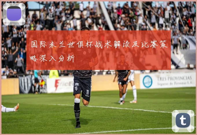 国际米兰世俱杯战术解读及比赛策略深入分析